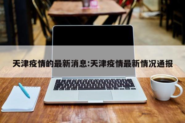 天津疫情的最新消息:天津疫情最新情况通报