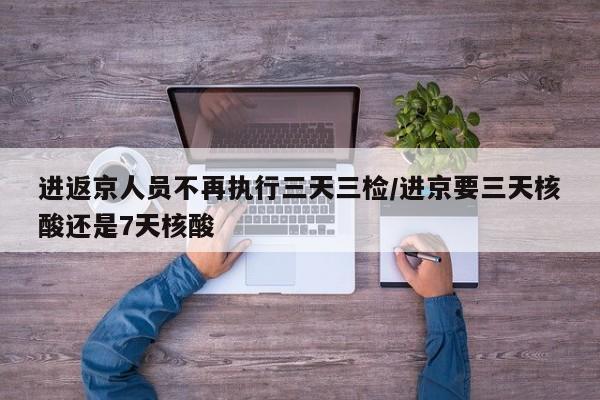 进返京人员不再执行三天三检/进京要三天核酸还是7天核酸