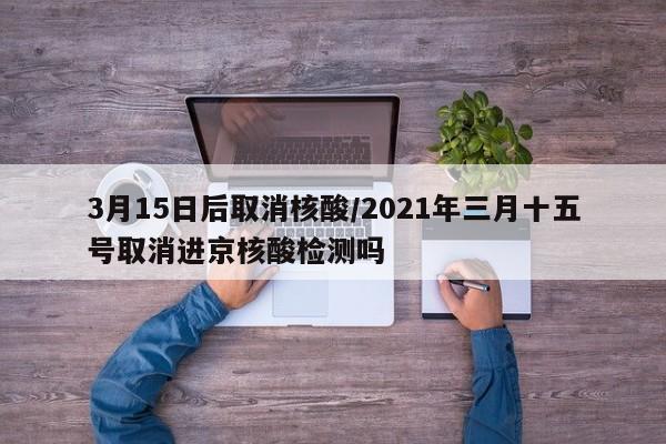3月15日后取消核酸/2021年三月十五号取消进京核酸检测吗