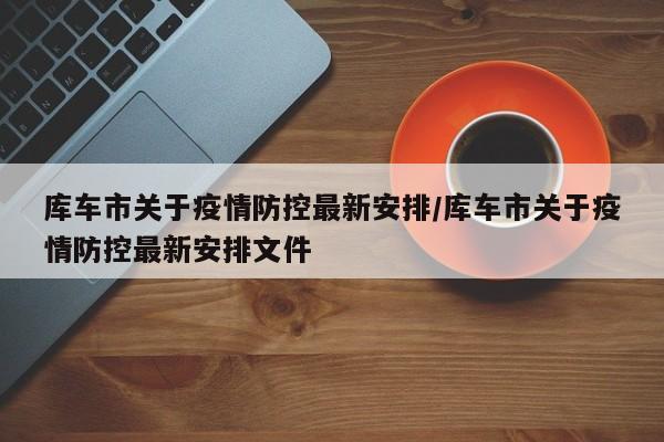 库车市关于疫情防控最新安排/库车市关于疫情防控最新安排文件