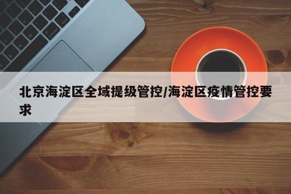 北京海淀区全域提级管控/海淀区疫情管控要求