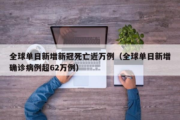 全球单日新增新冠死亡近万例（全球单日新增确诊病例超62万例）