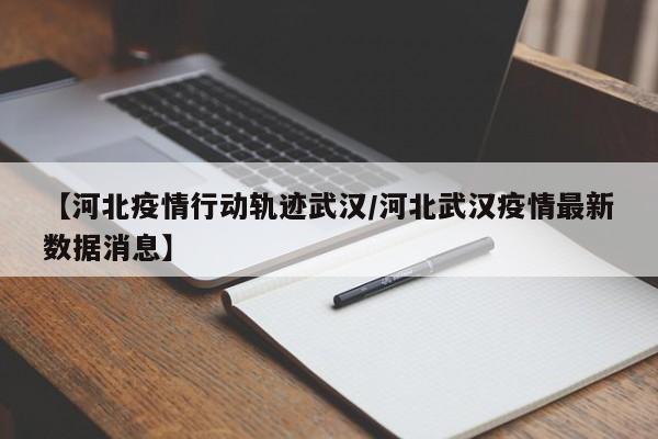 【河北疫情行动轨迹武汉/河北武汉疫情最新数据消息】