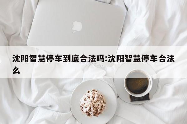 沈阳智慧停车到底合法吗:沈阳智慧停车合法么