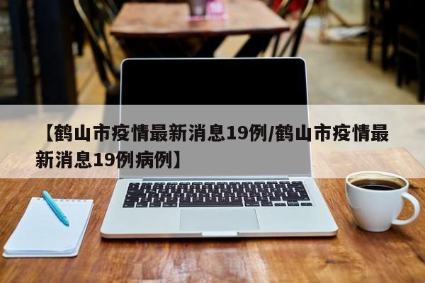 【鹤山市疫情最新消息19例/鹤山市疫情最新消息19例病例】