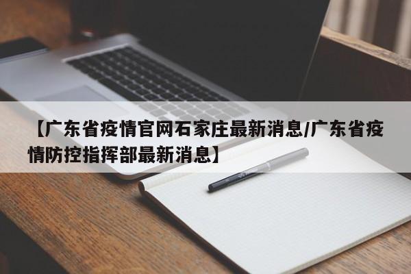 【广东省疫情官网石家庄最新消息/广东省疫情防控指挥部最新消息】