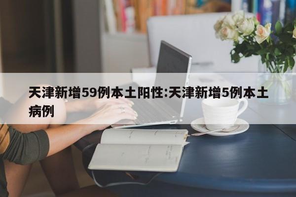 天津新增59例本土阳性:天津新增5例本土病例