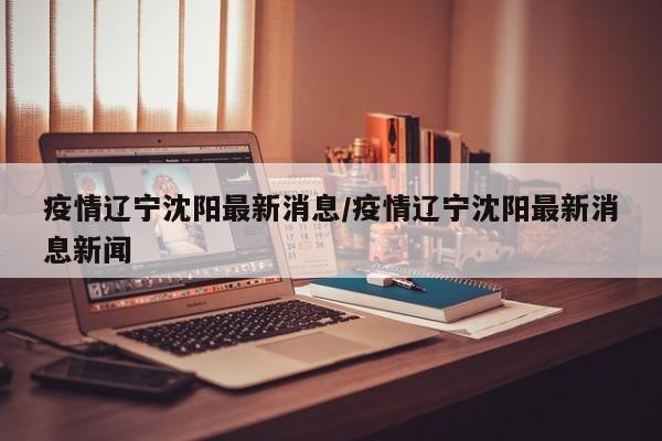 疫情辽宁沈阳最新消息/疫情辽宁沈阳最新消息新闻