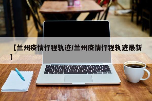 【兰州疫情行程轨迹/兰州疫情行程轨迹最新】