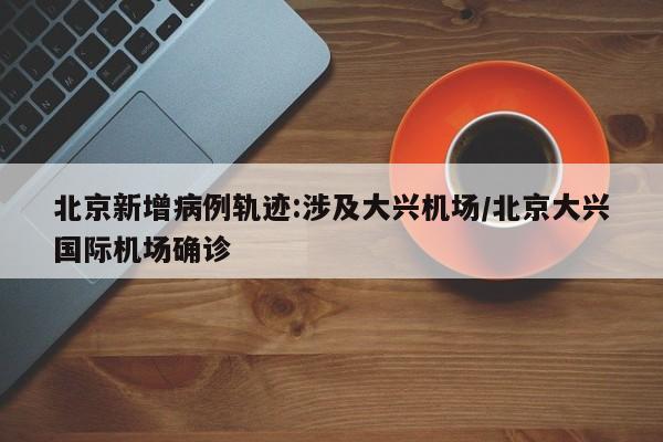 北京新增病例轨迹:涉及大兴机场/北京大兴国际机场确诊