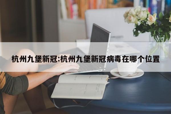 杭州九堡新冠:杭州九堡新冠病毒在哪个位置