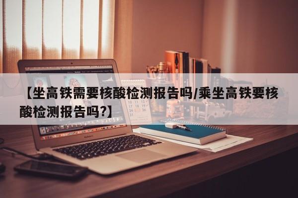 【坐高铁需要核酸检测报告吗/乘坐高铁要核酸检测报告吗?】