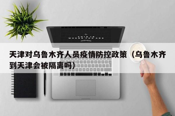 天津对乌鲁木齐人员疫情防控政策(乌鲁木齐到天津会被隔离吗)