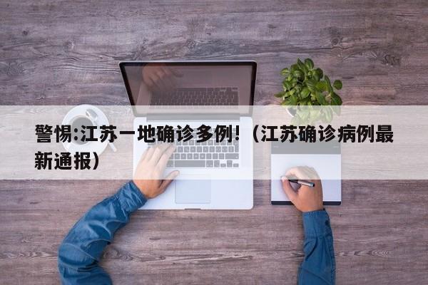 警惕:江苏一地确诊多例!(江苏确诊病例最新通报)