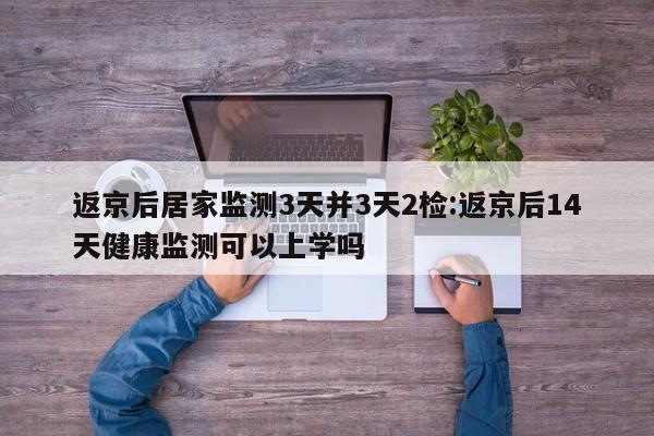 返京后居家监测3天并3天2检:返京后14天健康监测可以上学吗
