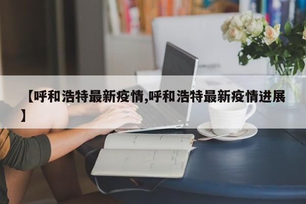 【呼和浩特最新疫情,呼和浩特最新疫情进展】