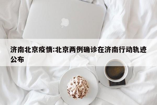 济南北京疫情:北京两例确诊在济南行动轨迹公布