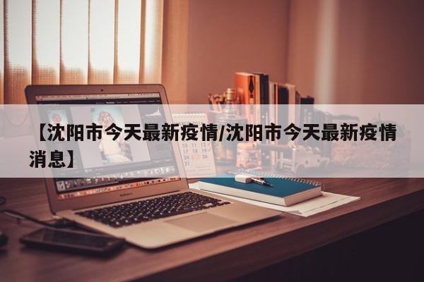 【沈阳市今天最新疫情/沈阳市今天最新疫情消息】