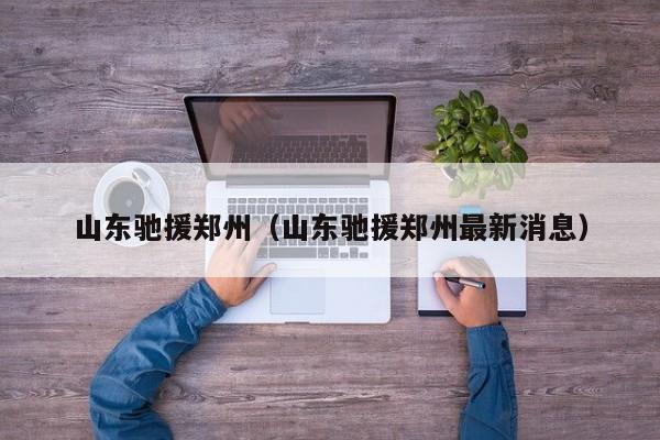山东驰援郑州(山东驰援郑州最新消息)