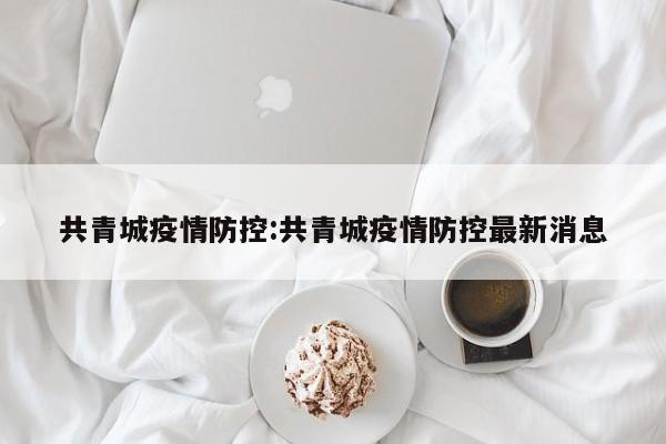 共青城疫情防控:共青城疫情防控最新消息