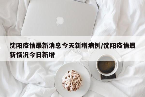 沈阳疫情最新消息今天新增病例/沈阳疫情最新情况今日新增