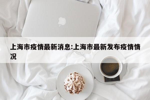 上海市疫情最新消息:上海市最新发布疫情情况