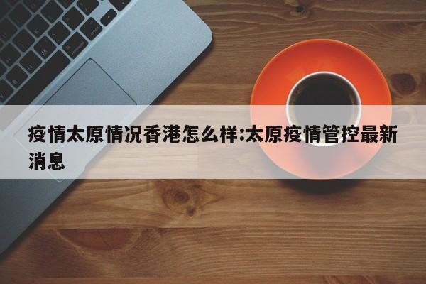 疫情太原情况香港怎么样:太原疫情管控最新消息