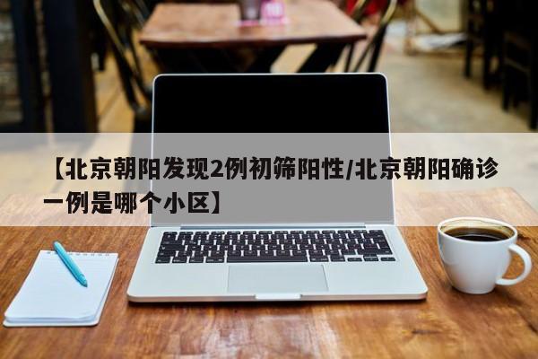 【北京朝阳发现2例初筛阳性/北京朝阳确诊一例是哪个小区】