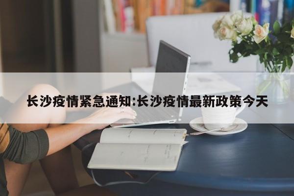 长沙疫情紧急通知:长沙疫情最新政策今天