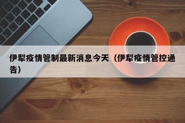 伊犁疫情管制最新消息今天(伊犁疫情管控通告)
