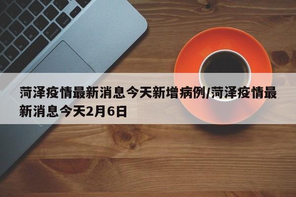 菏泽疫情最新消息今天新增病例/菏泽疫情最新消息今天2月6日