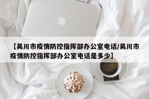 【吴川市疫情防控指挥部办公室电话/吴川市疫情防控指挥部办公室电话是多少】