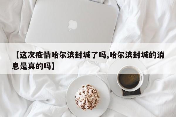【这次疫情哈尔滨封城了吗,哈尔滨封城的消息是真的吗】