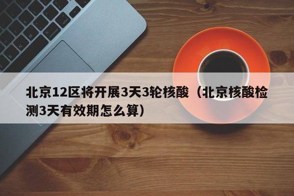 北京12区将开展3天3轮核酸(北京核酸检测3天有效期怎么算)