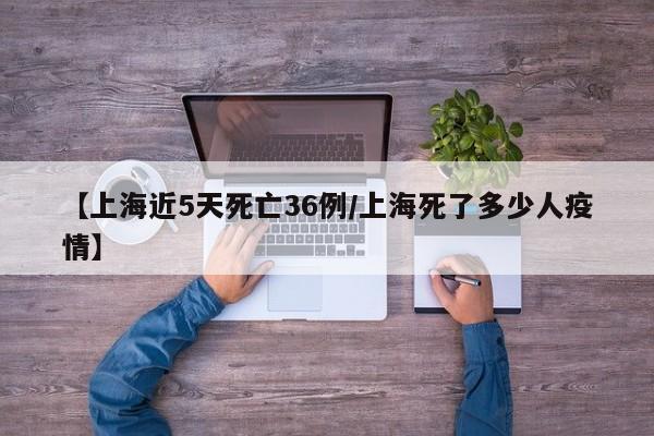 【上海近5天死亡36例/上海死了多少人疫情】