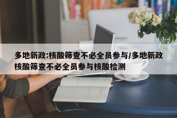 多地新政:核酸筛查不必全员参与/多地新政核酸筛查不必全员参与核酸检测