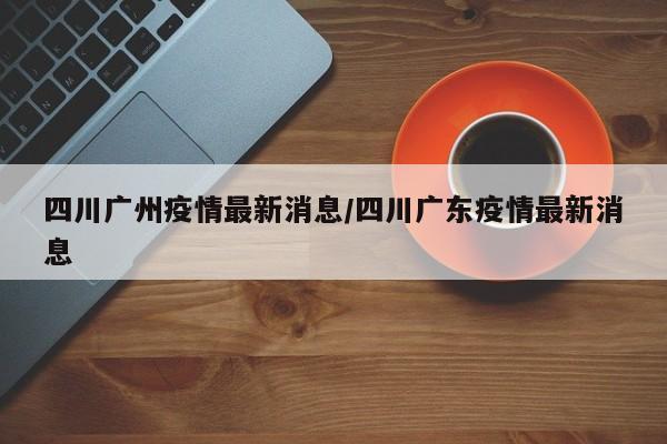 四川广州疫情最新消息/四川广东疫情最新消息