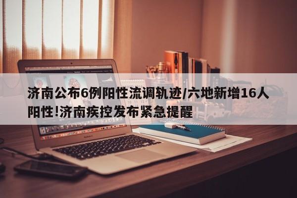 济南公布6例阳性流调轨迹/六地新增16人阳性!济南疾控发布紧急提醒