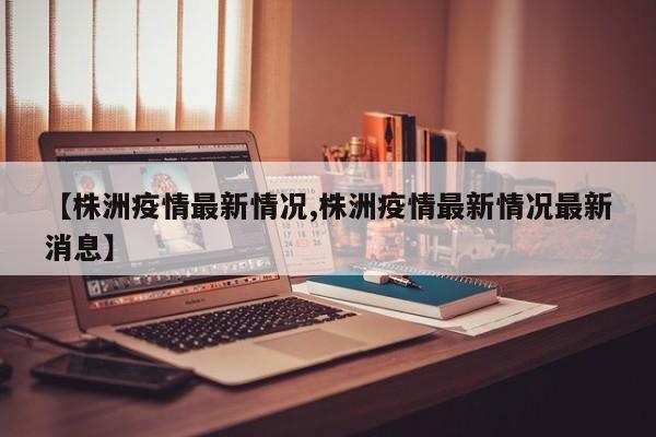 【株洲疫情最新情况,株洲疫情最新情况最新消息】