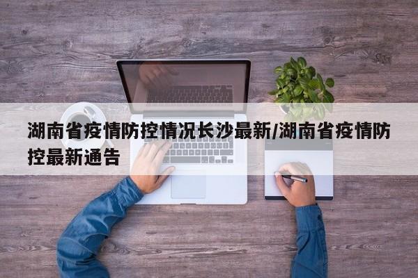湖南省疫情防控情况长沙最新/湖南省疫情防控最新通告