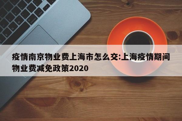 疫情南京物业费上海市怎么交:上海疫情期间物业费减免政策2020