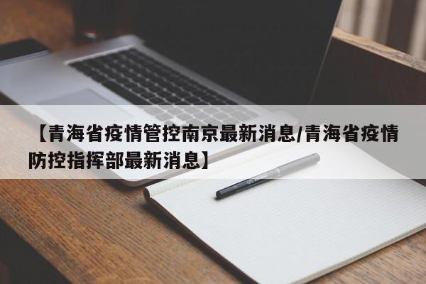 【青海省疫情管控南京最新消息/青海省疫情防控指挥部最新消息】