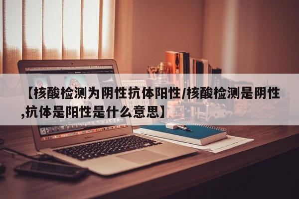 【核酸检测为阴性抗体阳性/核酸检测是阴性,抗体是阳性是什么意思】