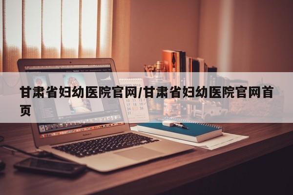 甘肃省妇幼医院官网/甘肃省妇幼医院官网首页