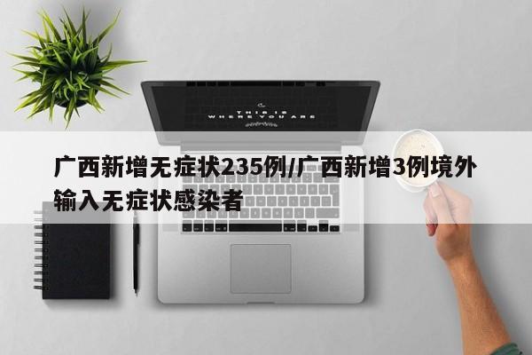 广西新增无症状235例/广西新增3例境外输入无症状感染者