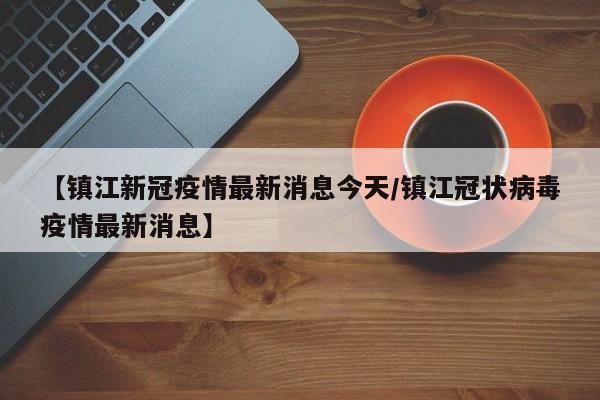 【镇江新冠疫情最新消息今天/镇江冠状病毒疫情最新消息】