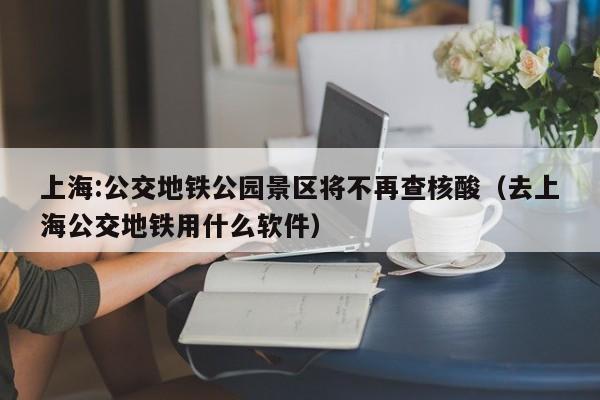 上海:公交地铁公园景区将不再查核酸(去上海公交地铁用什么软件)