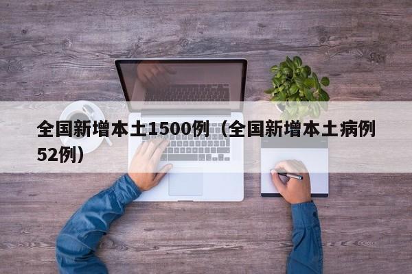 全国新增本土1500例(全国新增本土病例52例)