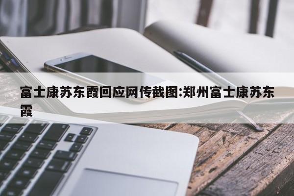富士康苏东霞回应网传截图:郑州富士康苏东霞