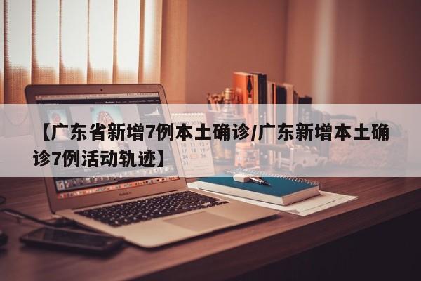 【广东省新增7例本土确诊/广东新增本土确诊7例活动轨迹】